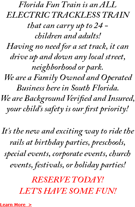 Florida Fun Train is an ALL ELECTRIC TRACKLESS TRAIN that can carry up to 24 - children and adults! Having no need for a set track, it can drive up and down any local street, neighborhood or park. We are a Family Owned and Operated Business here in South Florida. We are Background Verified and Insured, your child's safety is our first priority! It's the new and exciting way to ride the rails at birthday parties, preschools, special events, corporate events, church events, festivals, or holiday parties! RESERVE TODAY! LET'S HAVE SOME FUN! Learn More >